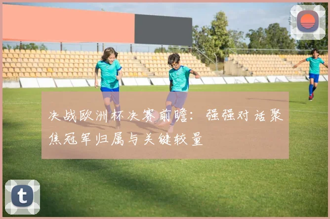 决战欧洲杯决赛前瞻：强强对话聚焦冠军归属与关键较量