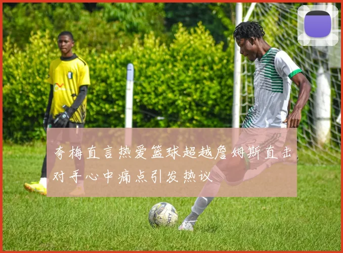 夸梅直言热爱篮球超越詹姆斯直击对手心中痛点引发热议