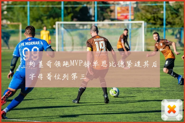 约基奇领跑MVP榜单恩比德紧追其后字母哥位列第三