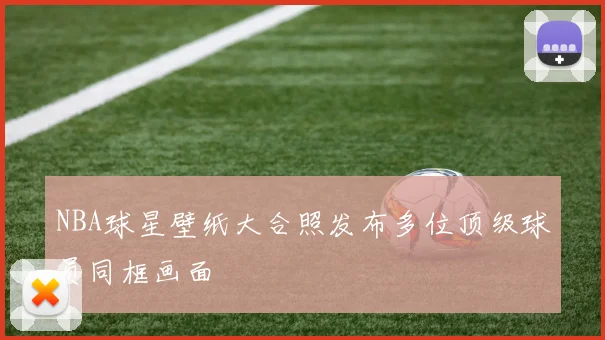 NBA球星壁纸大合照发布多位顶级球员同框画面