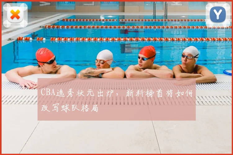 CBA选秀状元出炉，新科榜首将如何改写球队格局