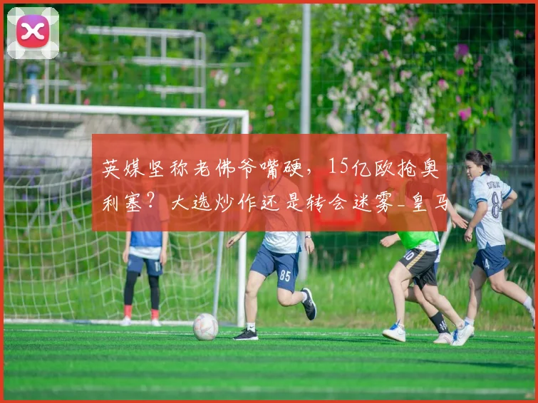 英媒坚称老佛爷嘴硬，15亿欧抢奥利塞？大选炒作还是转会迷雾_皇马_弗洛伦蒂诺_拜仁