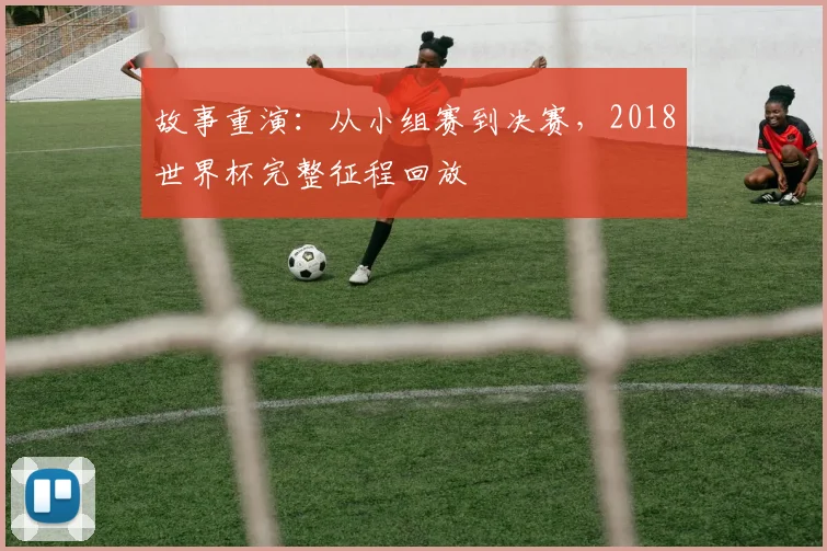 故事重演：从小组赛到决赛，2018世界杯完整征程回放