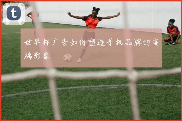 世界杯广告如何塑造手机品牌的高端形象