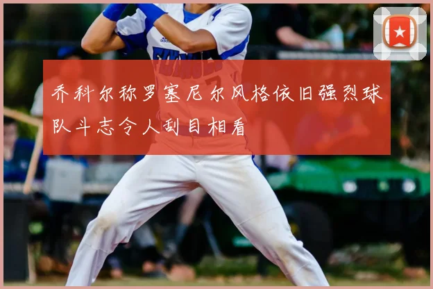 乔科尔称罗塞尼尔风格依旧强烈球队斗志令人刮目相看