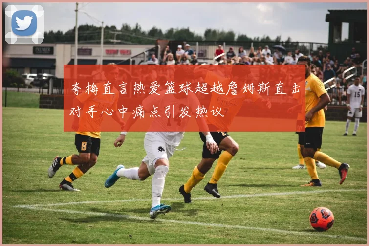 夸梅直言热爱篮球超越詹姆斯直击对手心中痛点引发热议