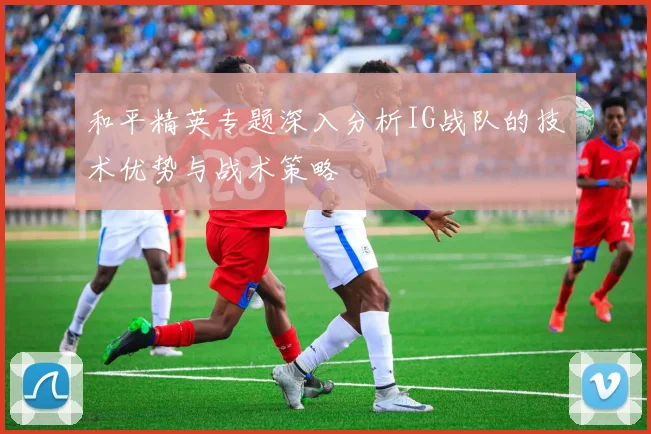和平精英专题深入分析IG战队的技术优势与战术策略