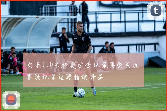 女子110米栏奥运会纪录再受关注 赛场纪录话题持续升温