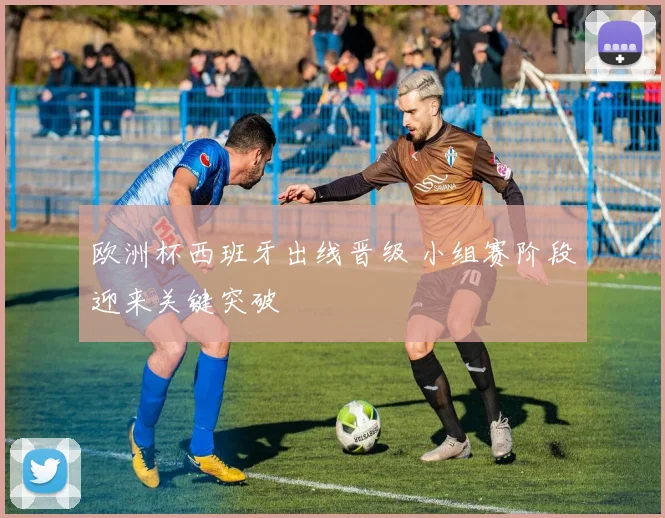 欧洲杯西班牙出线晋级 小组赛阶段迎来关键突破