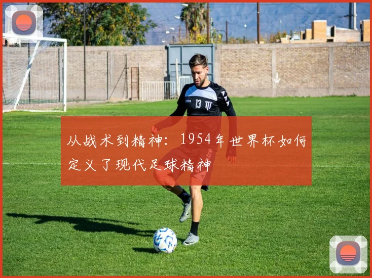 从战术到精神：1954年世界杯如何定义了现代足球精神