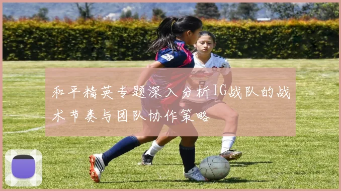 和平精英专题深入分析IG战队的战术节奏与团队协作策略