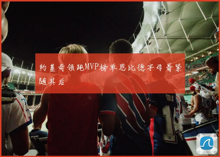 约基奇领跑MVP榜单恩比德字母哥紧随其后