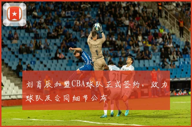 刘育辰加盟CBA球队正式签约，效力球队及合同细节公布