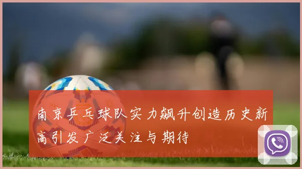 南京乒乓球队实力飙升创造历史新高引发广泛关注与期待