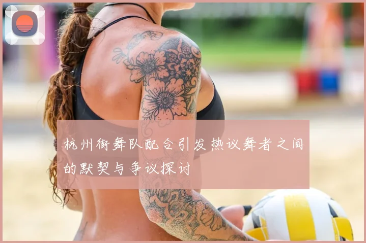 杭州街舞队配合引发热议舞者之间的默契与争议探讨