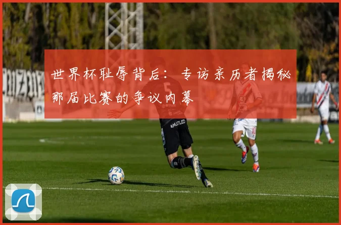 世界杯耻辱背后：专访亲历者揭秘那届比赛的争议内幕