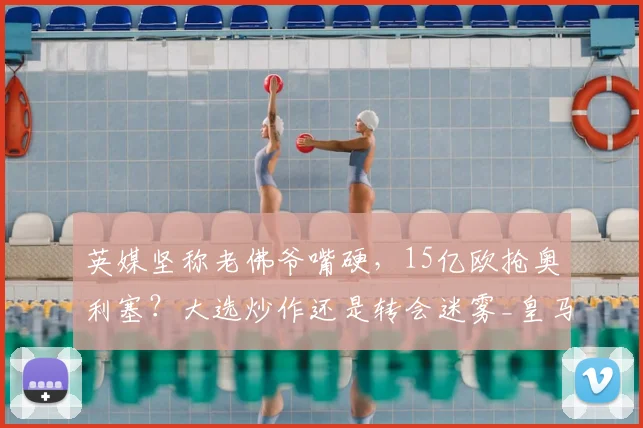 英媒坚称老佛爷嘴硬，15亿欧抢奥利塞？大选炒作还是转会迷雾_皇马_弗洛伦蒂诺_拜仁