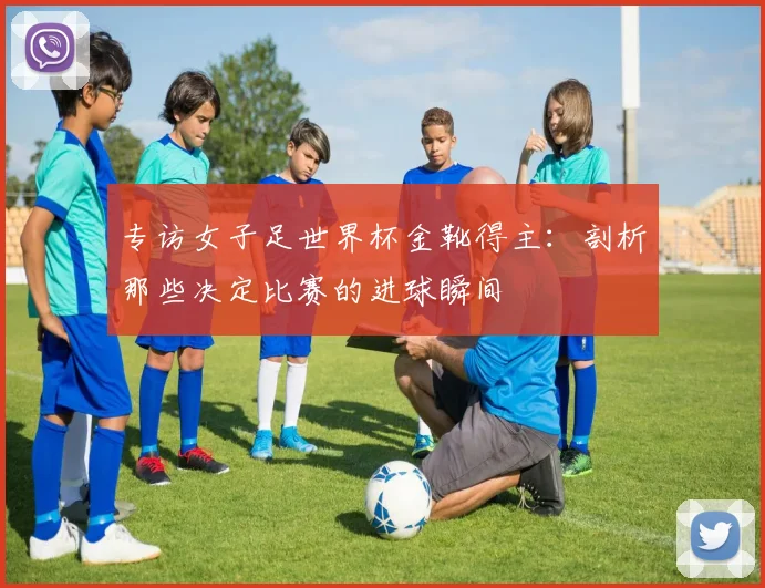 专访女子足世界杯金靴得主：剖析那些决定比赛的进球瞬间