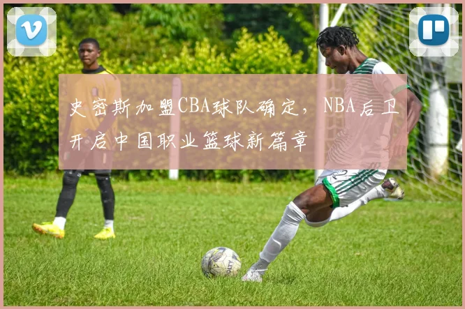 史密斯加盟CBA球队确定，NBA后卫开启中国职业篮球新篇章