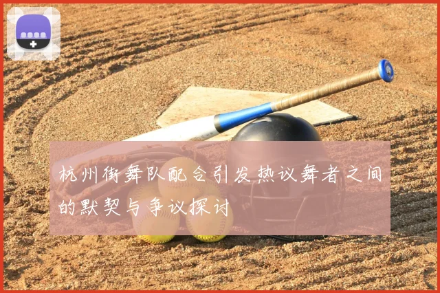 杭州街舞队配合引发热议舞者之间的默契与争议探讨