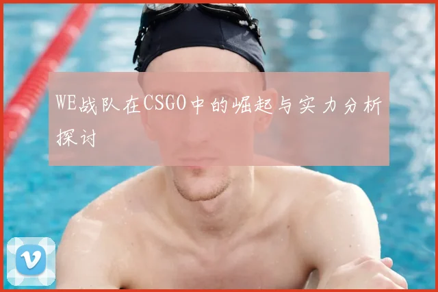 WE战队在CSGO中的崛起与实力分析探讨