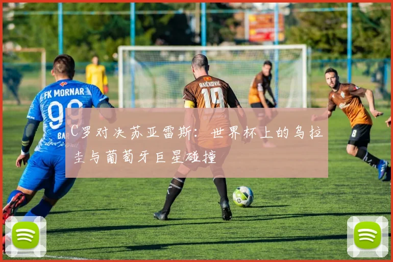 C罗对决苏亚雷斯：世界杯上的乌拉圭与葡萄牙巨星碰撞