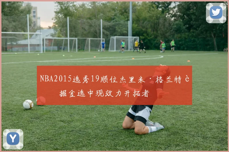 NBA2015选秀19顺位杰里米·格兰特被掘金选中现效力开拓者