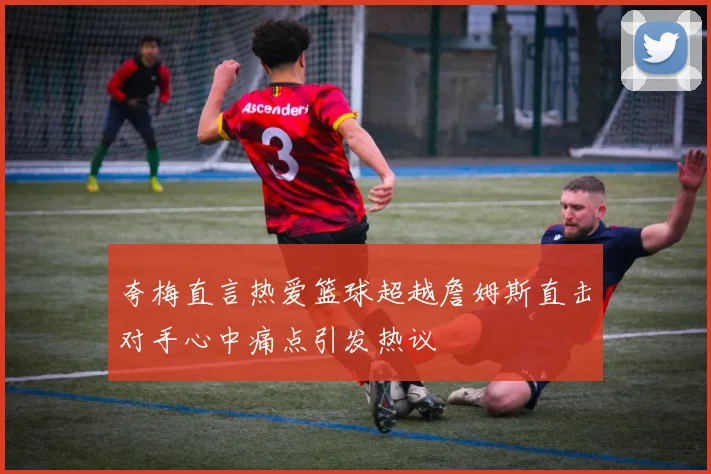 夸梅直言热爱篮球超越詹姆斯直击对手心中痛点引发热议