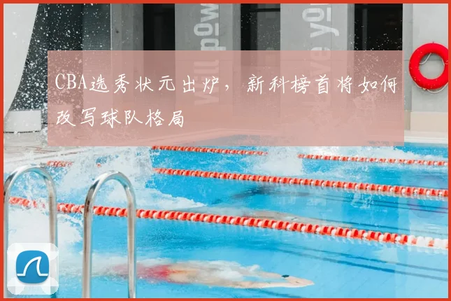 CBA选秀状元出炉，新科榜首将如何改写球队格局
