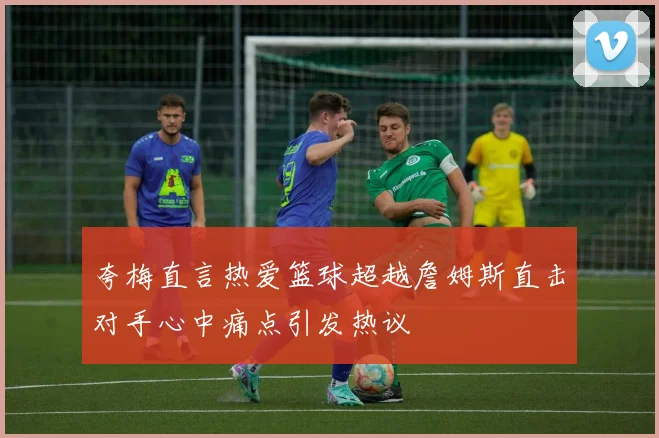 夸梅直言热爱篮球超越詹姆斯直击对手心中痛点引发热议