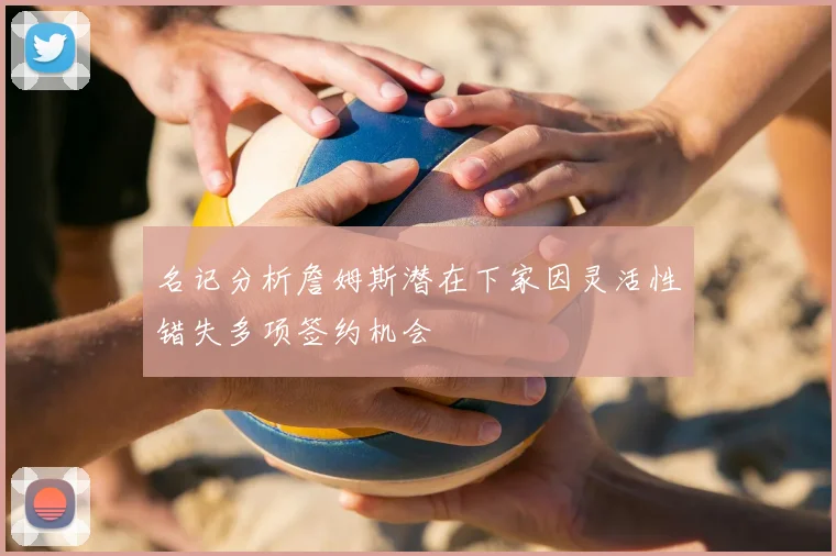 名记分析詹姆斯潜在下家因灵活性错失多项签约机会