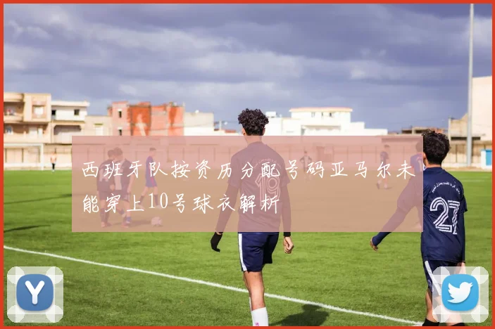 西班牙队按资历分配号码亚马尔未能穿上10号球衣解析