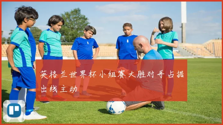 英格兰世界杯小组赛大胜对手占据出线主动