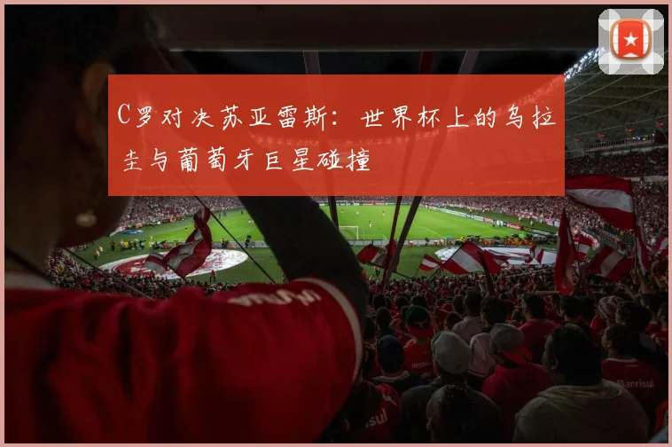 C罗对决苏亚雷斯：世界杯上的乌拉圭与葡萄牙巨星碰撞