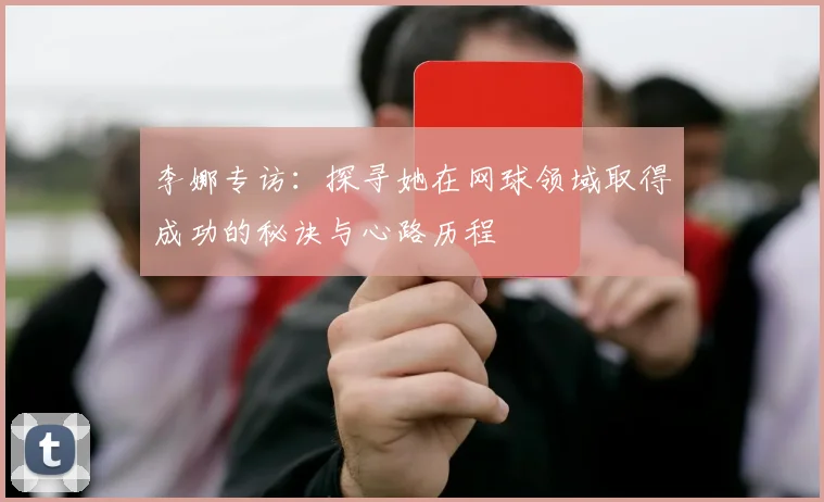 李娜专访：探寻她在网球领域取得成功的秘诀与心路历程