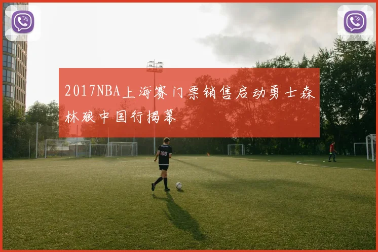 2017NBA上海赛门票销售启动勇士森林狼中国行揭幕