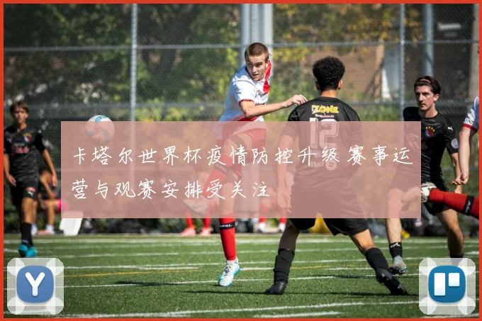 卡塔尔世界杯疫情防控升级 赛事运营与观赛安排受关注