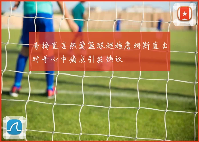 夸梅直言热爱篮球超越詹姆斯直击对手心中痛点引发热议