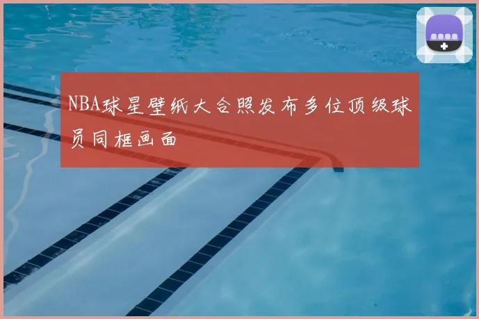 NBA球星壁纸大合照发布多位顶级球员同框画面
