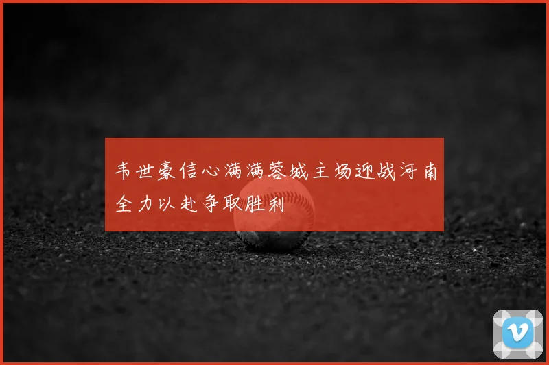 韦世豪信心满满蓉城主场迎战河南全力以赴争取胜利