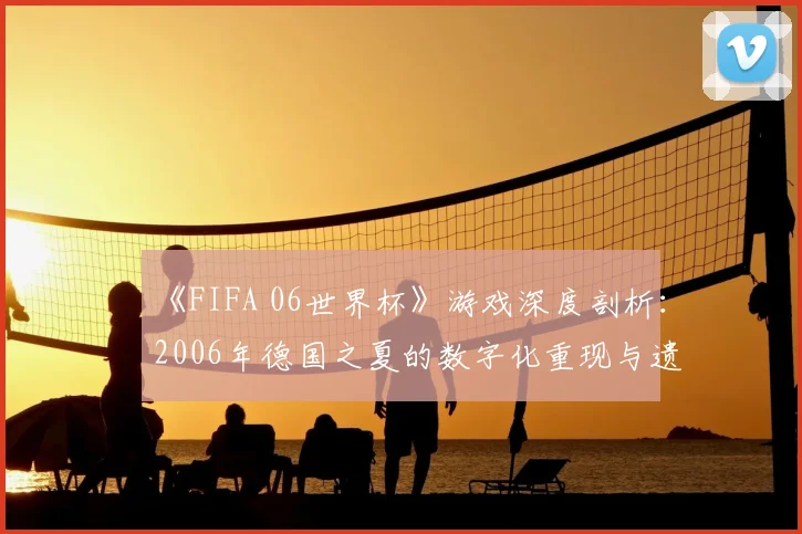 《FIFA 06世界杯》游戏深度剖析：2006年德国之夏的数字化重现与遗产