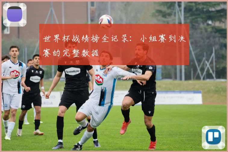 世界杯战绩榜全记录：小组赛到决赛的完整数据