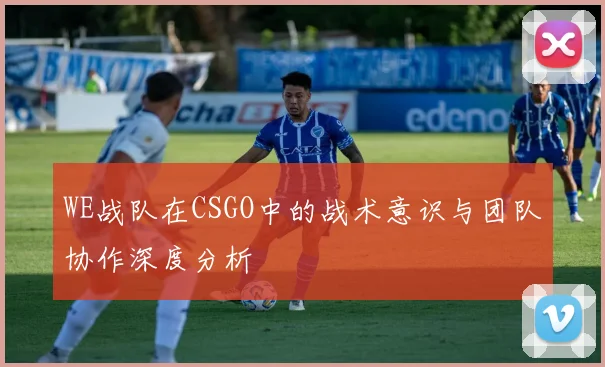 WE战队在CSGO中的战术意识与团队协作深度分析