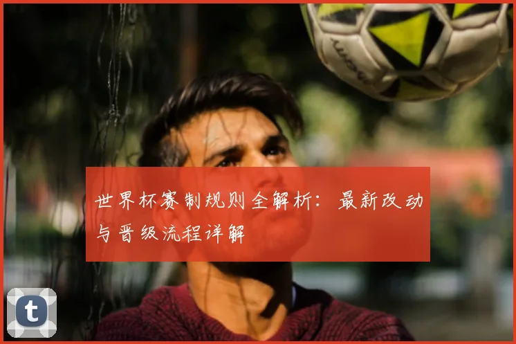世界杯赛制规则全解析：最新改动与晋级流程详解
