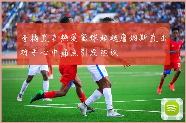夸梅直言热爱篮球超越詹姆斯直击对手心中痛点引发热议